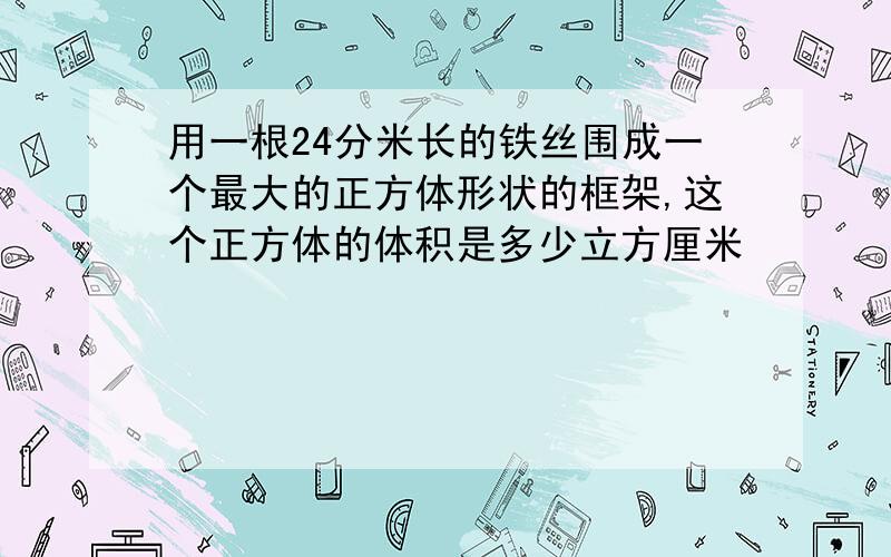 用一根24分米长的铁丝围成一个最大的正方体形状的框架,这个正方体的体积是多少立方厘米