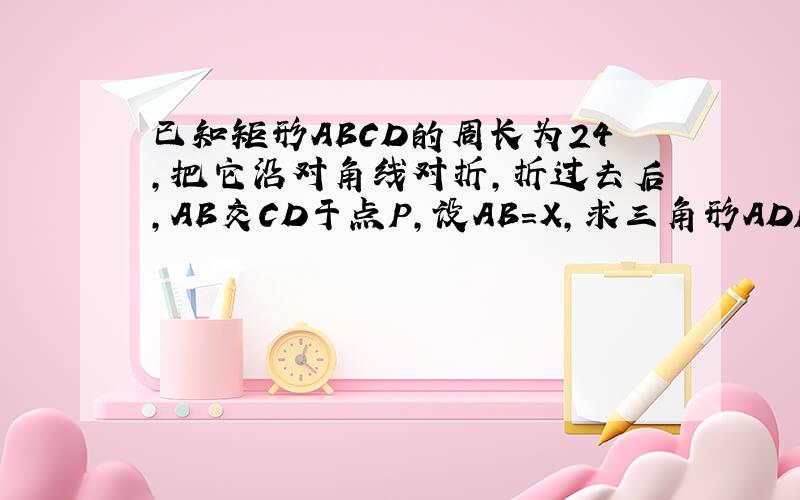 已知矩形ABCD的周长为24,把它沿对角线对折,折过去后,AB交CD于点P,设AB=X,求三角形ADP的最大面积及X的值