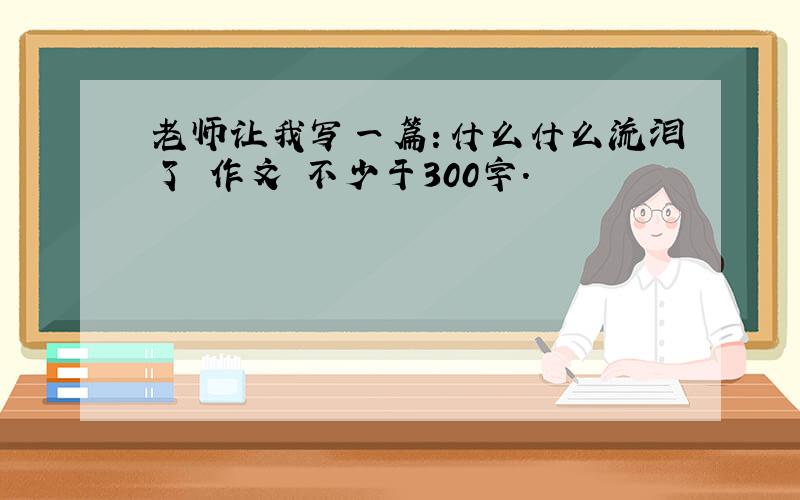 老师让我写一篇：什么什么流泪了 作文 不少于300字.