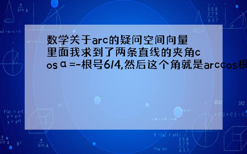 数学关于arc的疑问空间向量里面我求到了两条直线的夹角cosα=-根号6/4,然后这个角就是arccos根号6/4.我做