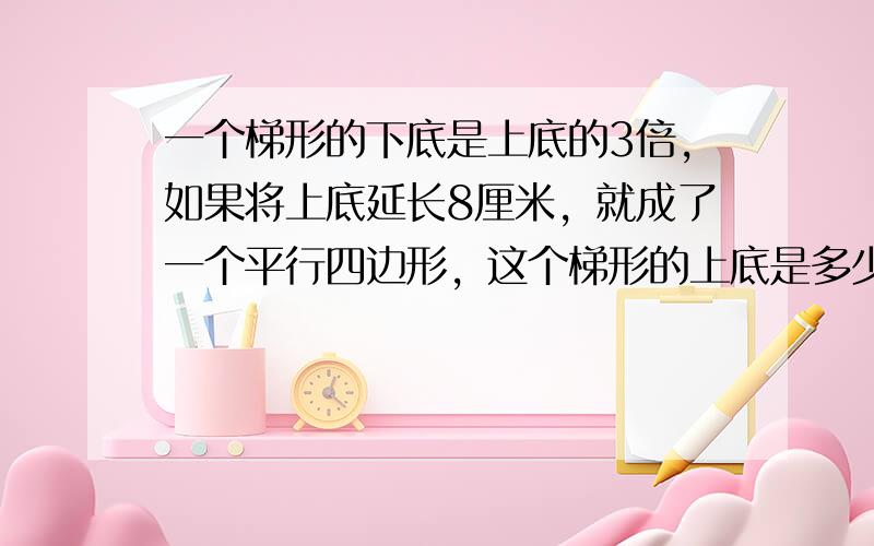 一个梯形的下底是上底的3倍，如果将上底延长8厘米，就成了一个平行四边形，这个梯形的上底是多少厘米？下底是多少厘米？