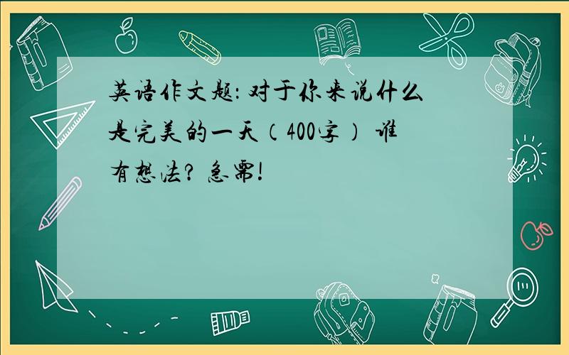 英语作文题： 对于你来说什么是完美的一天（400字） 谁有想法? 急需!