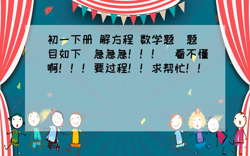 初一下册 解方程 数学题（题目如下）急急急！！！（看不懂啊！！！要过程！！求帮忙！！）