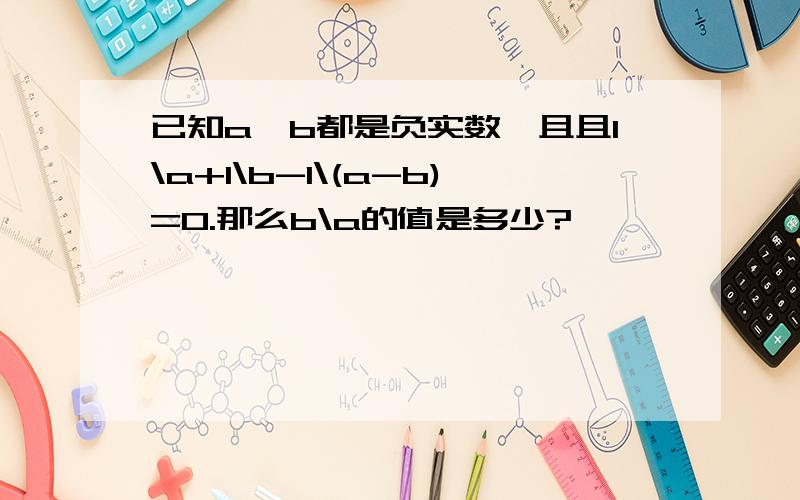 已知a、b都是负实数,且且1\a+1\b-1\(a-b)=0.那么b\a的值是多少?