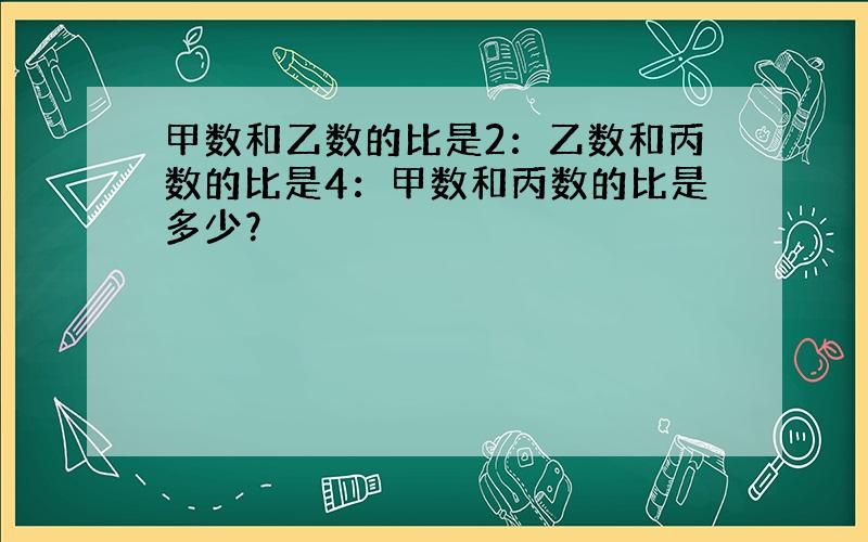 甲数和乙数的比是2：乙数和丙数的比是4：甲数和丙数的比是多少？