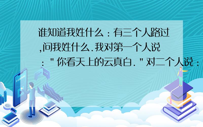 谁知道我姓什么：有三个人路过,问我姓什么.我对第一个人说：＂你看天上的云真白.＂对二个人说：＂你看你弓着腰,第三个人站着