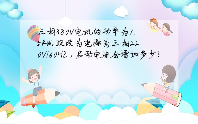 三相380V电机的功率为1.5KW,现改为电源为三相220V/60HZ ,启动电流会增加多少?