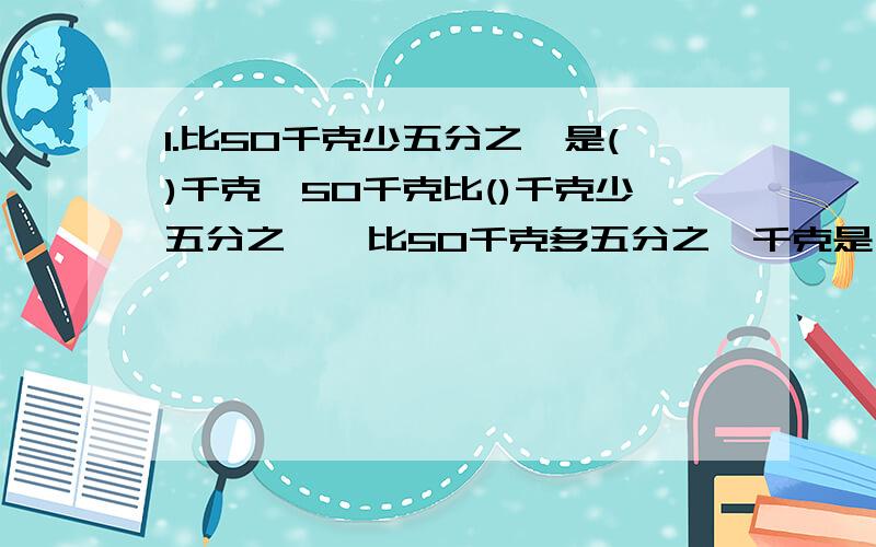 1.比50千克少五分之一是()千克,50千克比()千克少五分之一,比50千克多五分之一千克是()千克.