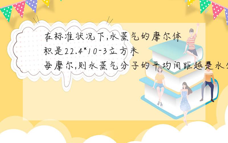 在标准状况下,水蒸气的摩尔体积是22.4*10-3立方米每摩尔,则水蒸气分子的平均间距越是水分子直径的几倍