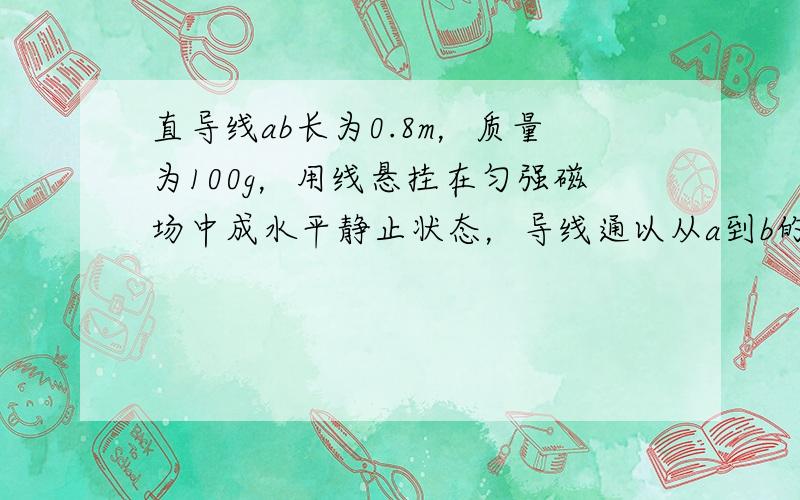 直导线ab长为0.8m，质量为100g，用线悬挂在匀强磁场中成水平静止状态，导线通以从a到b的电流，电流强度为1.25A