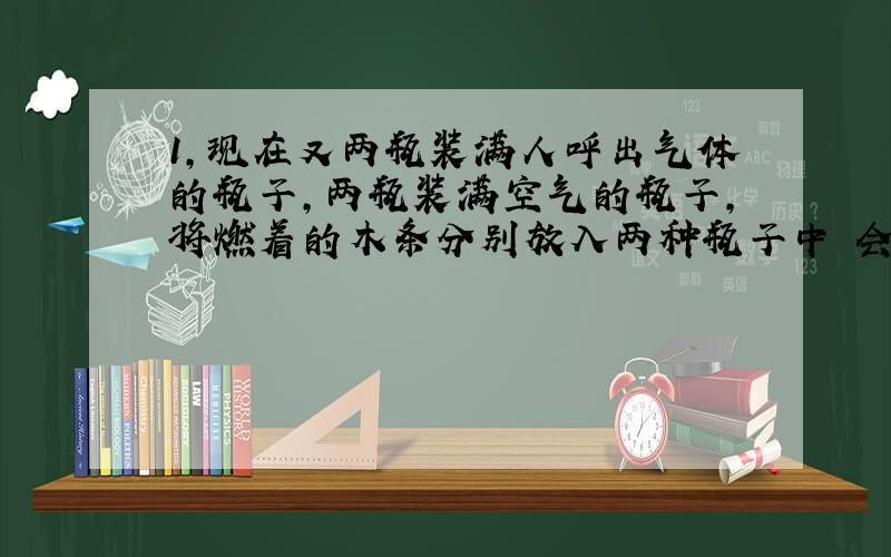 1,现在又两瓶装满人呼出气体的瓶子,两瓶装满空气的瓶子,将燃着的木条分别放入两种瓶子中 会出现什么现象,结论是什么?2,