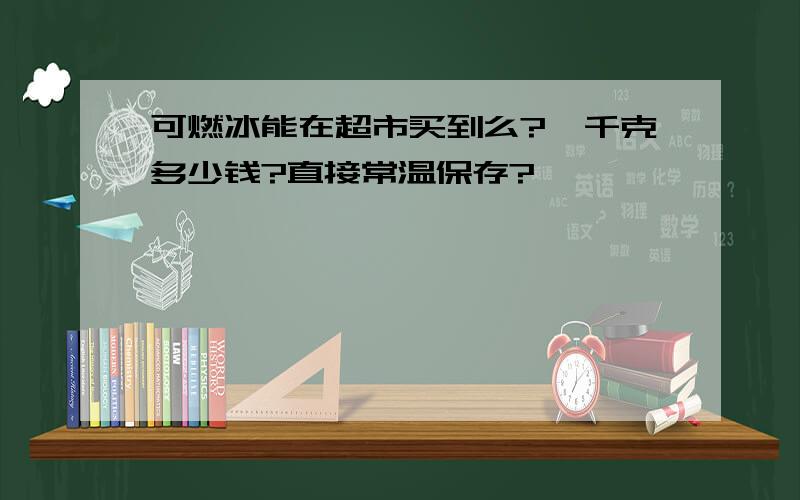 可燃冰能在超市买到么?一千克多少钱?直接常温保存?