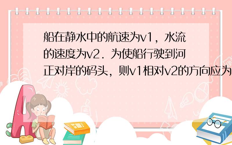 船在静水中的航速为v1，水流的速度为v2．为使船行驶到河正对岸的码头，则v1相对v2的方向应为（　　）