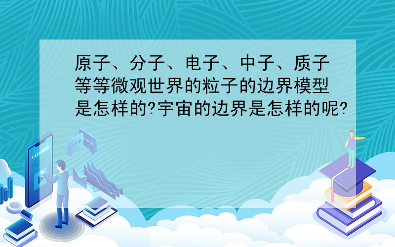 原子、分子、电子、中子、质子等等微观世界的粒子的边界模型是怎样的?宇宙的边界是怎样的呢?