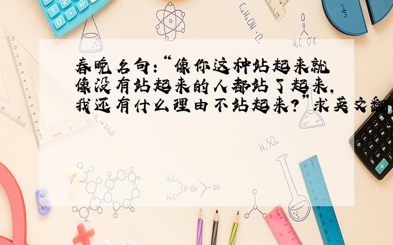 春晚名句：“像你这种站起来就像没有站起来的人都站了起来,我还有什么理由不站起来?”求英文翻译!