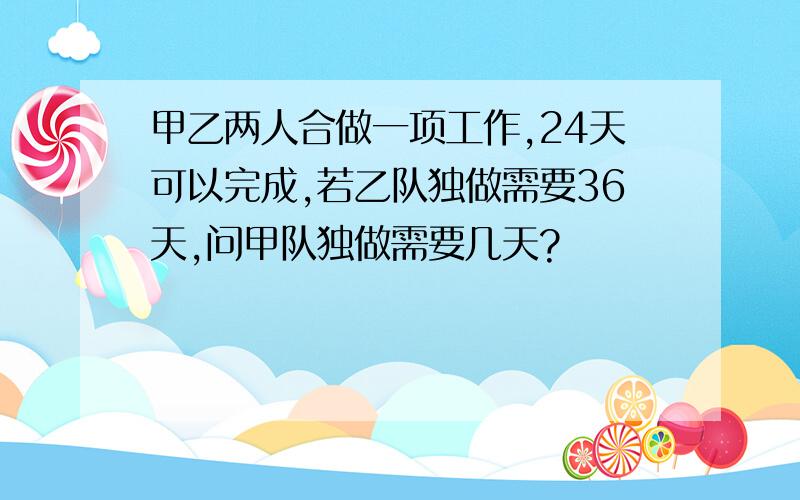 甲乙两人合做一项工作,24天可以完成,若乙队独做需要36天,问甲队独做需要几天?