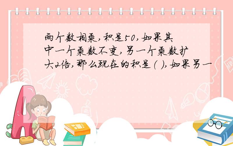 两个数相乘,积是50,如果其中一个乘数不变,另一个乘数扩大2倍,那么现在的积是（ ）,如果另一