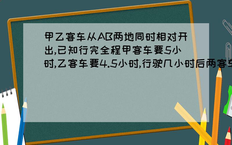 甲乙客车从AB两地同时相对开出,已知行完全程甲客车要5小时,乙客车要4.5小时,行驶几小时后两客车在途中相遇?已知相遇时