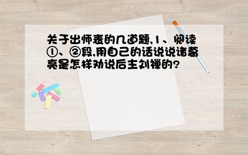 关于出师表的几道题,1、阅读①、②段,用自己的话说说诸葛亮是怎样劝说后主刘禅的?