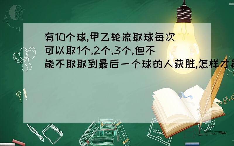 有10个球,甲乙轮流取球每次可以取1个,2个,3个,但不能不取取到最后一个球的人获胜,怎样才能使甲获胜呢