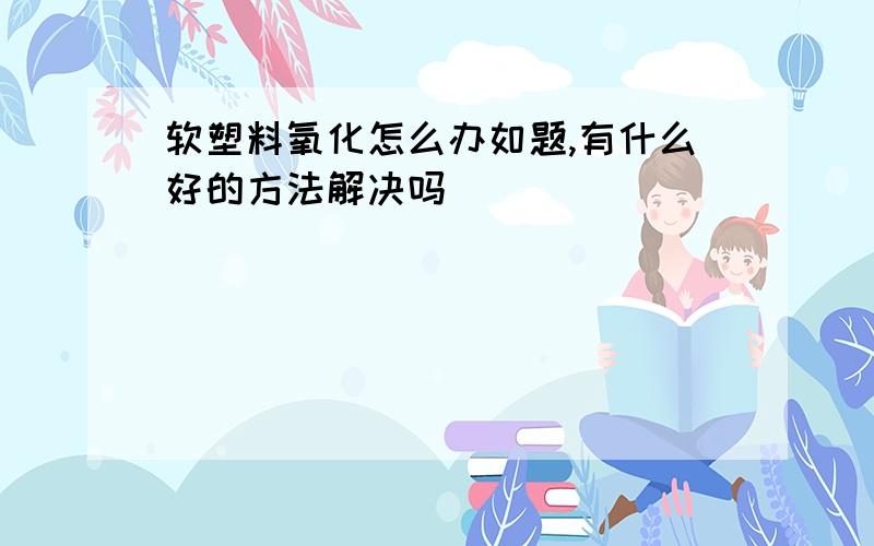 软塑料氧化怎么办如题,有什么好的方法解决吗