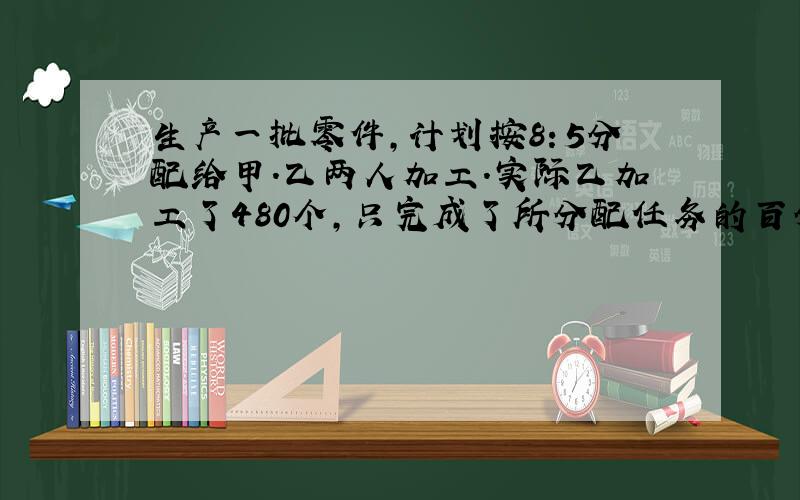 生产一批零件,计划按8：5分配给甲.乙两人加工.实际乙加工了480个,只完成了所分配任务的百分之60