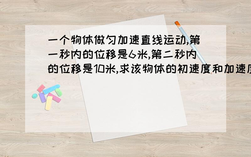 一个物体做匀加速直线运动,第一秒内的位移是6米,第二秒内的位移是10米,求该物体的初速度和加速度大小.