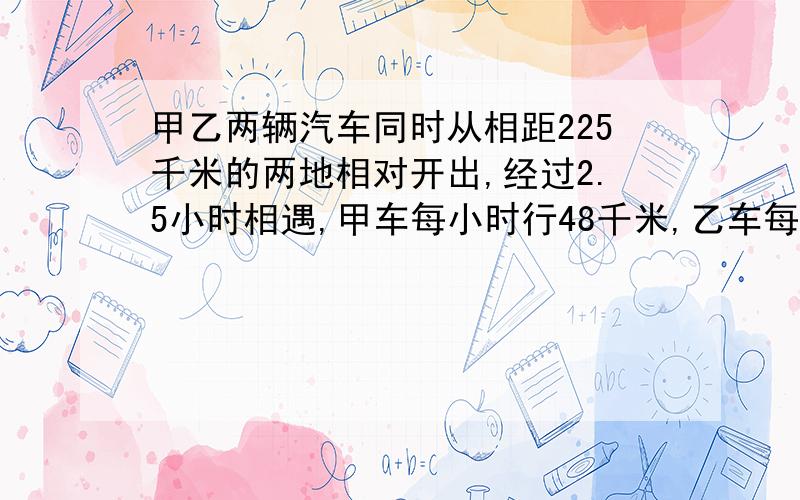 甲乙两辆汽车同时从相距225千米的两地相对开出,经过2.5小时相遇,甲车每小时行48千米,乙车每小时行几米