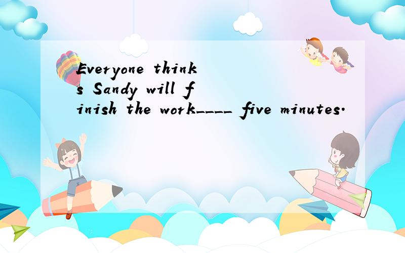 Everyone thinks Sandy will finish the work____ five minutes.