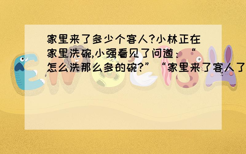 家里来了多少个客人?小林正在家里洗碗,小强看见了问道：“怎么洗那么多的碗?”“家里来了客人了.”“来了多少人?”小林说：