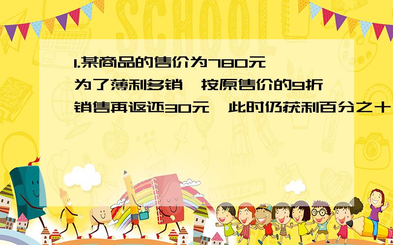 1.某商品的售价为780元,为了薄利多销,按原售价的9折销售再返还30元,此时仍获利百分之十,此商品的进价是多少元?2.