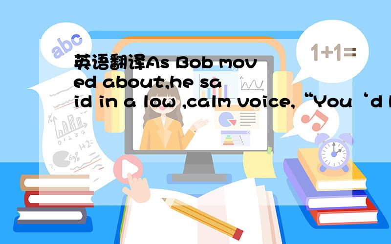 英语翻译As Bob moved about,he said in a low ,calm voice,“You‘d b