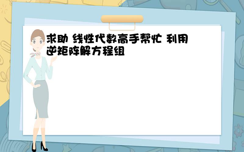 求助 线性代数高手帮忙 利用逆矩阵解方程组