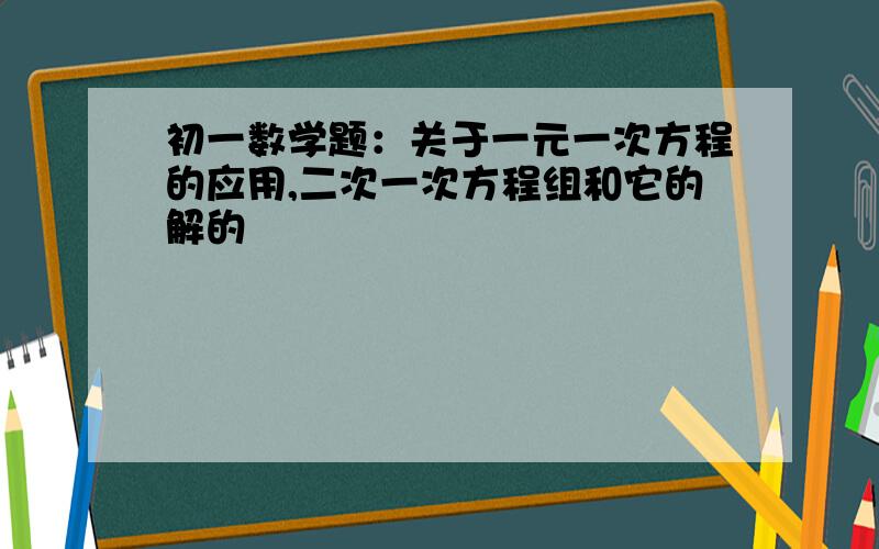 初一数学题：关于一元一次方程的应用,二次一次方程组和它的解的