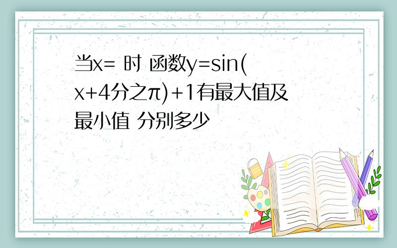 当x= 时 函数y=sin(x+4分之π)+1有最大值及最小值 分别多少