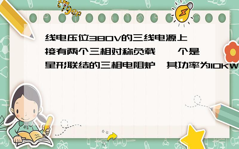 线电压位380V的三线电源上接有两个三相对称负载,一个是星形联结的三相电阻炉,其功率为10KW,另一个是三角形联结的电动