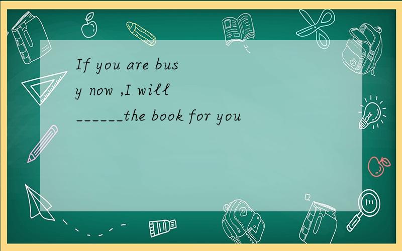 If you are busy now ,I will ______the book for you