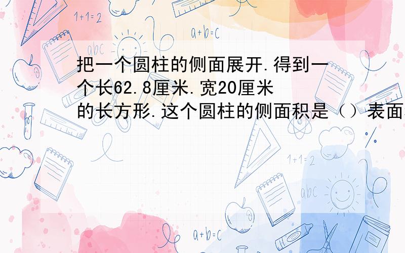 把一个圆柱的侧面展开.得到一个长62.8厘米.宽20厘米的长方形.这个圆柱的侧面积是（）表面积是（）