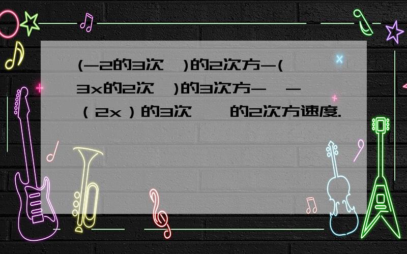 (-2的3次幂)的2次方-(3x的2次幂)的3次方-【-（2x）的3次幂】的2次方速度.