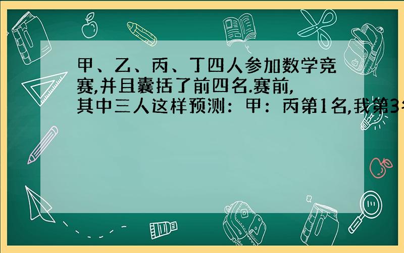 甲、乙、丙、丁四人参加数学竞赛,并且囊括了前四名.赛前,其中三人这样预测：甲：丙第1名,我第3名.