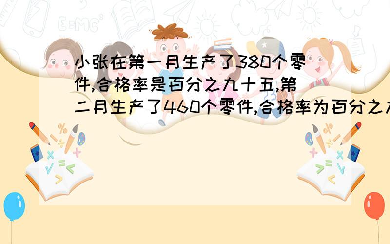 小张在第一月生产了380个零件,合格率是百分之九十五,第二月生产了460个零件,合格率为百分之九十,小张这两个月生产的产