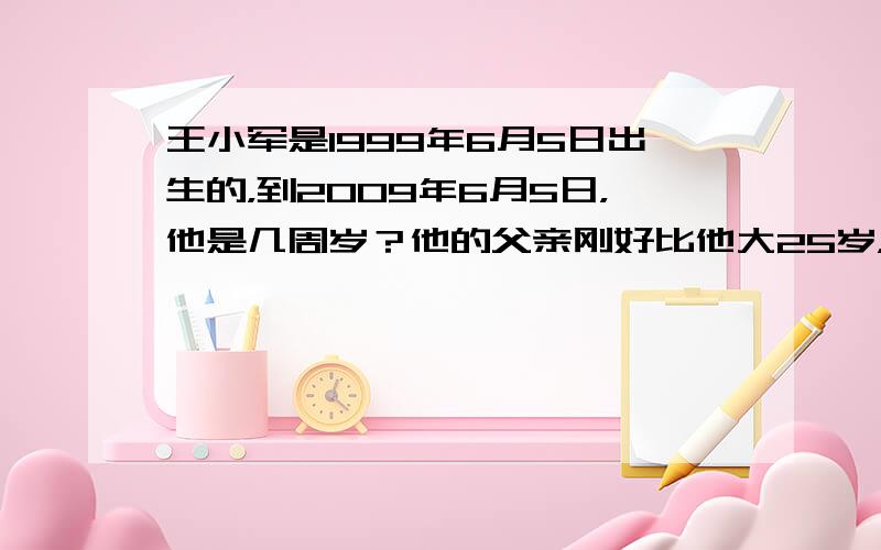 王小军是1999年6月5日出生的，到2009年6月5日，他是几周岁？他的父亲刚好比他大25岁，他的父亲是哪年出生的？