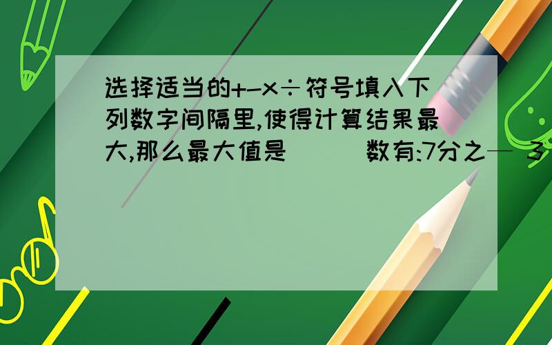 选择适当的+-x÷符号填入下列数字间隔里,使得计算结果最大,那么最大值是( ) 数有:7分之— 3 0.2 4分之5