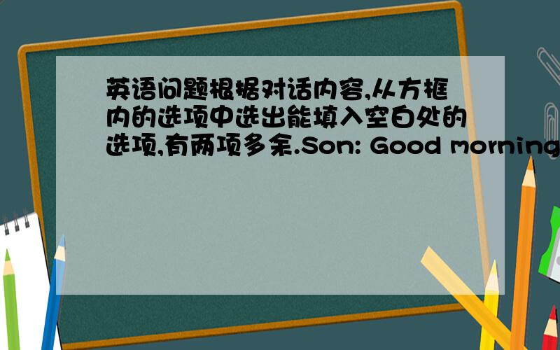 英语问题根据对话内容,从方框内的选项中选出能填入空白处的选项,有两项多余.Son: Good morning, Dad.