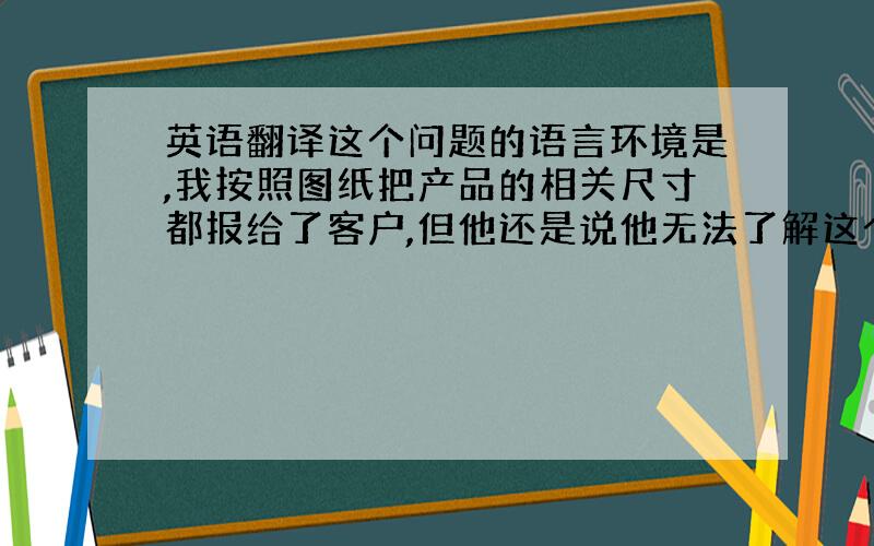 英语翻译这个问题的语言环境是,我按照图纸把产品的相关尺寸都报给了客户,但他还是说他无法了解这个产品上一个孔的位置.所以我