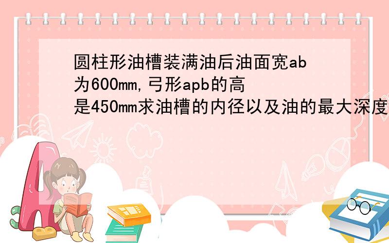 圆柱形油槽装满油后油面宽ab为600mm,弓形apb的高是450mm求油槽的内径以及油的最大深度