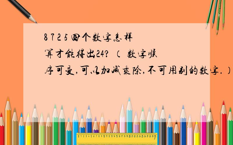 8 7 2 5 四个数字怎样算才能得出24? （ 数字顺序可变,可以加减乘除,不可用别的数字.）8 7 2 5四个数也不