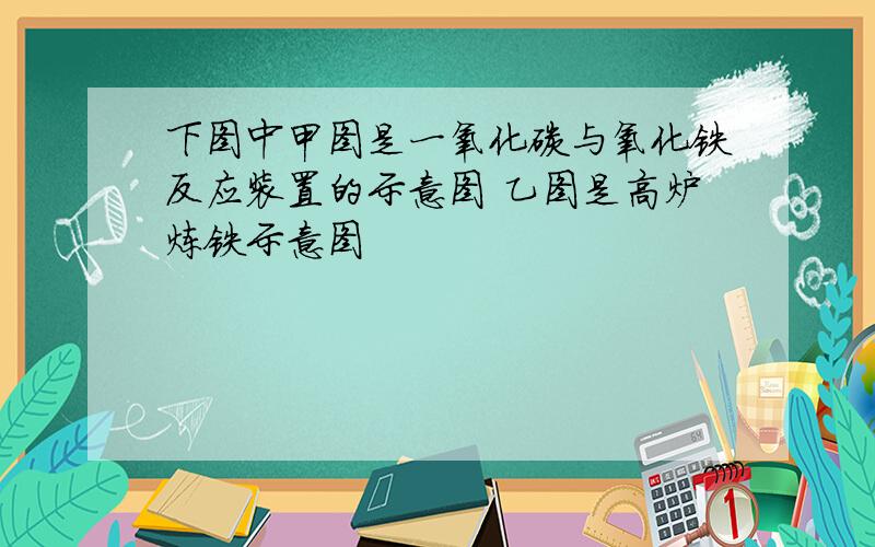 下图中甲图是一氧化碳与氧化铁反应装置的示意图 乙图是高炉炼铁示意图