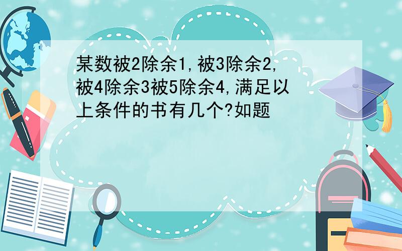 某数被2除余1,被3除余2,被4除余3被5除余4,满足以上条件的书有几个?如题