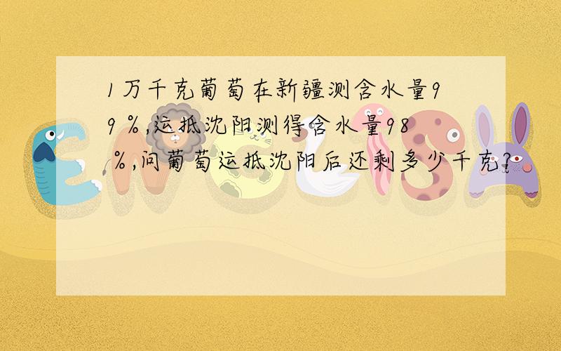 1万千克葡萄在新疆测含水量99％,运抵沈阳测得含水量98％,问葡萄运抵沈阳后还剩多少千克?